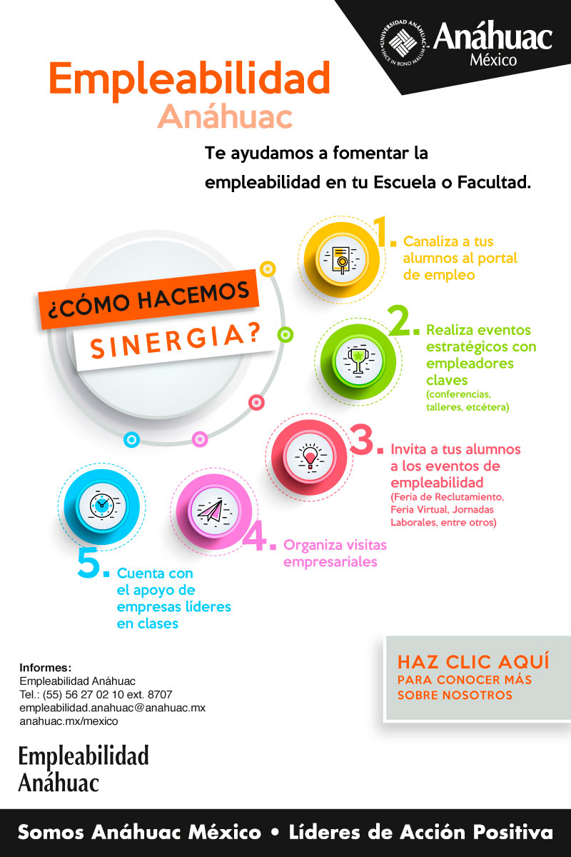 Empleabilidad Anáhuac
Te ayudamos a fomentar la empleabilidad en tu Escuela o Facultad.

¿Cómo hacemos sinergia?

1.	Canaliza a tus alumnos al portal de empleo
2.	Realiza eventos estratégicos con empleadores claves (conferencias, talleres, etc.)
3.	Invita a tus alumnos a los eventos de empleabilidad (Feria de Reclutamiento, Feria Virtual, Jornadas Laborales, entre otros=
4.	Organiza visitas empresariales
5.	Cuenta con el apoyo de empresas líderes en clases

Haz clic aquí para conocer más sobre nosotros

Informes:
Empleabilidad Anáhuac
Tel.: (55) 56 27 02 10 ext. 8707
Empleabilidad.anahauc@anahuac.mx
Anahuac.mx/mexico
