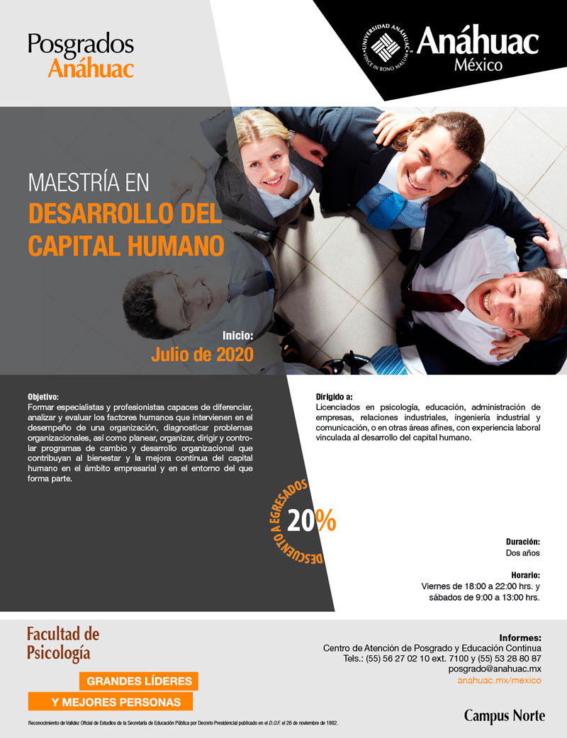 Anáhuac México
Posgrados Anáhuac

MAESTRÍA EN DESARROLLO DEL CAPITAL HUMANO

Objetivo:
Formar especialistas y profesionistas capaces de diferenciar, analizar y evaluar los factores humanos que intervienen en el desempeño de una organización, diagnosticar problemas organizacionales, así como planear, organizar, dirigir y controlar programas de cambio y desarrollo organizacional que contribuyan al bienestar y la mejora continua del capital humano en el ámbito empresarial y en el entorno del que forma parte. 

Dirigido a:
Licenciados en psicología, educación, administración de empresas, relaciones industriales, ingeniería industrial y comunicación, o en otras áreas afines, con experiencia laboral vinculada al desarrollo del capital humano.

Inicio: Julio de 2020

Duración: Dos años

Horario:  
Viernes de 18:00 a 22:00 hrs. y sábados de 9:00 a 13:00 hrs.

20% de descuento a egresados

Informes:
Centro de Atención de Posgrado y Educación Continua
Tels.: (55) 56 27 02 10 ext. 7100 y (55) 53 28 80 87
posgrado@anahuac.mx
anahuac.mx/mexico/posgrados

Facultad de Psicología

Campus Norte

Grandes Líderes, mejores personas. 

Reconocimiento de Validez Oficial de Estudios de la Secretaría de Educación Pública por Decreto Presidencial publicado en el D.O.F. el 26 de noviembre de 1982.
