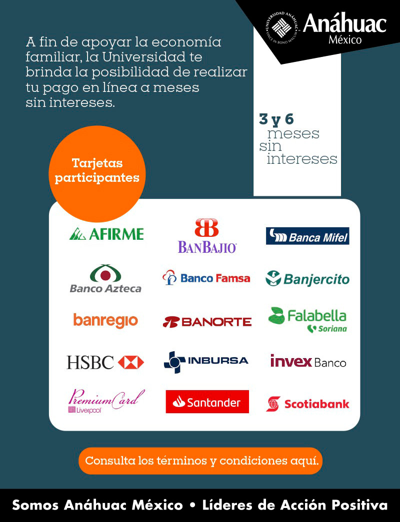 A fin de apoyar la economía familiar, la Universidad te brinda la posibilidad de realizar tu pago en línea a meses sin intereses. 
	3 y 6 meses sin intereses
	Tarjetas participantes:
	•	Afirme
	•	Banjio
	•	Banca Mifel
	•	Banco Azteca
	•	Banco Famsa
	•	Banjercito
	•	Banregio
	•	Banorte
	•	Falabella
	•	HSBC
	•	Inbursa
	•	Invex Banco
	•	Premium Card Liverpool
	•	Santander
	•	Scotiabank
	