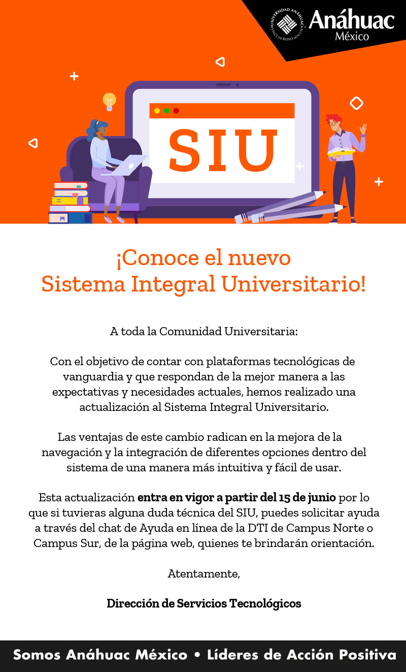 ¡Conoce el nuevo
Sistema Integral Universitario!

A toda la Comunidad Universitaria:

Con el objetivo de contar con plataformas tecnológicas de
vanguardia y que respondan de la mejor manera a las
expectativas y necesidades actuales, hemos realizado una
actualización al Sistema Integral Universitario.

Las ventajas de este cambio radican en la mejora de la
navegación y la integración de diferentes opciones dentro del
sistema de una manera más intuitiva y fácil de usar.

Esta actualización entra en vigor a partir del 15 de junio por lo
que si tuvieras alguna duda técnica del SIU, puedes solicitar ayuda
a través del chat de Ayuda en línea de la DTI de Campus Norte o
Campus Sur, de la página web, quienes te brindarán orientación.
Atentamente,
Dirección de Servicios Tecnólogicos
