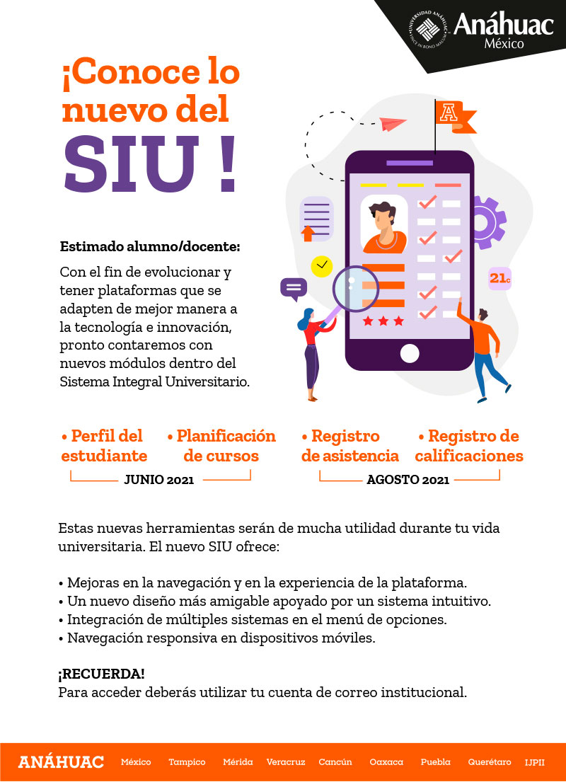 ¡Conoce lo
nuevo del
SIU !
Estimado alumno/docente:
Con el fin de evolucionar y
tener plataformas que se
adapten de mejor manera a
la tecnología e innovación,
pronto contaremos con
nuevos módulos dentro del
Sistema Integral Universitario.
• Perfil del
estudiante
• Planificación
de cursos

JUNIO 2021

• Registro
de asistencia
• Registro de
Calificaciones

AGOSTO 2021

Estas nuevas herramientas serán de mucha utilidad durante tu vida
universitaria. El nuevo SIU ofrece:
• Mejoras en la navegación y en la experiencia de la plataforma.
• Un nuevo diseño más amigable apoyado por un sistema intuitivo.
• Integración de múltiples sistemas en el menú de opciones.
• Navegación responsiva en dispositivos móviles.
¡RECUERDA!
Para acceder deberás utilizar tu cuenta de correo institucional.
