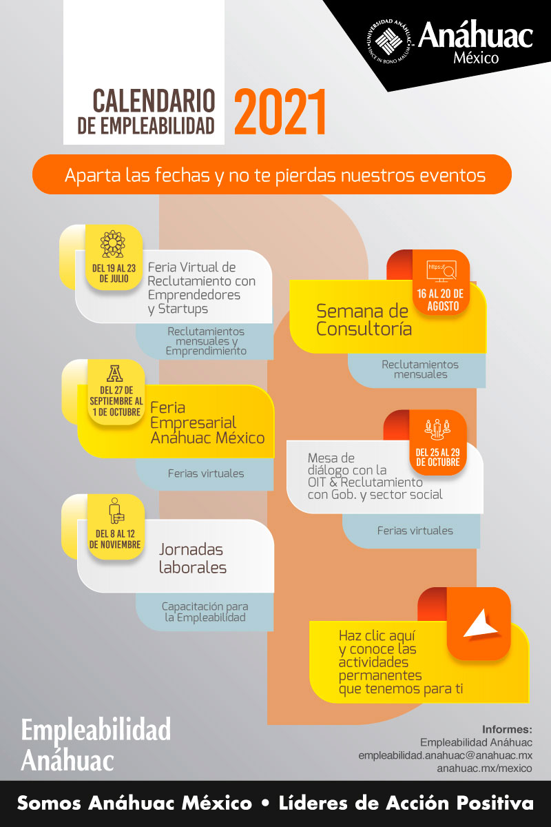 Calendario de empleabilidad 2021

	Aparta las fechas y no te pierdas nuestros eventos
	
	Del 19 al 23 de julio 
	Feria Virtual de Reclutamiento con Emprendedores y Startups
	Reclutamientos mensuales y Emprendimiento
	
	Del 16 al 20 de agosto 
	Semana de Consultoría 
	Reclutamientos mensuales
	
	Del 27 de septiembre al 1 de octubre
	Feria Empresarial Anáhuac México
	Ferias virtuales
	
	Del 25 al 29 de octubre 
	Mesa de diálogo con la OIT & Reclutamiento con Gbo. Y sector social
	Ferias virtuales
	
	Del 8 al 12 de noviembre 
	Jornadas laborales
	Capacitación para la Empleabilidad
	
	Haz clic aquí y conoce las actividades permanentes que tenemos para ti
	
	Informes:
	Empleabilidad Anáhuac
	empleabilidad.anahuac@anahuac.mx
	anahuac.mx/mexico
	
