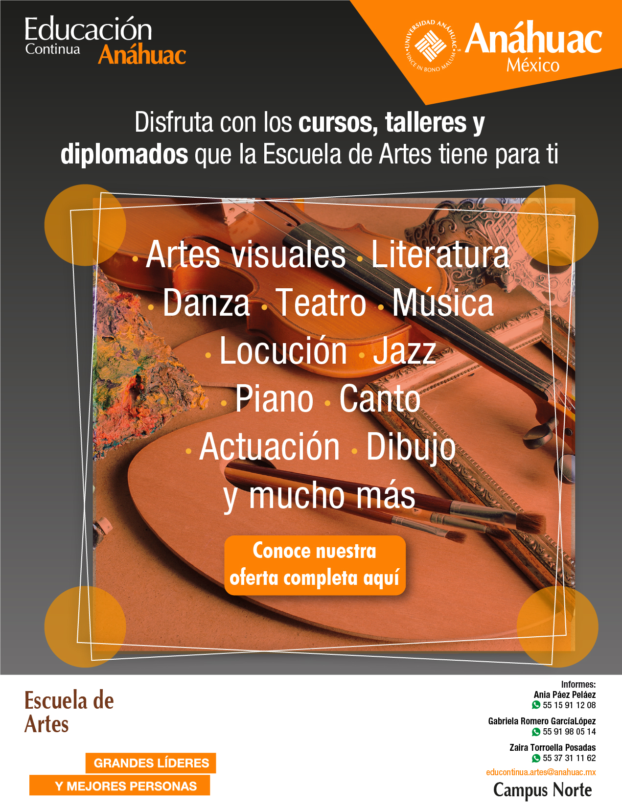 Anáhuac México
Educación Continua Anáhuac

Disfruta con los cursos, talleres y diplomados que la escuela de artes tiene para ti

Artes visuales
Literatura
Danza
Teatro
Música
Locución
Jazz
Piano
Canto
Actuación
Dibujo y mucho más

Informes:
Ania Páez Peláez
WhatsApp: 55 15 91 12 08
Gabriala Romero GarcíaLópez
WhatsApp: 55 91 98 05 14
Zaira Torroella Posadas
WhatsApp: 55 37 31 11 62

Conoce la oferta completa aquí: www.anahuac.mx/mexico/EscuelasyFacultades/artes/

Escuela de Artes
