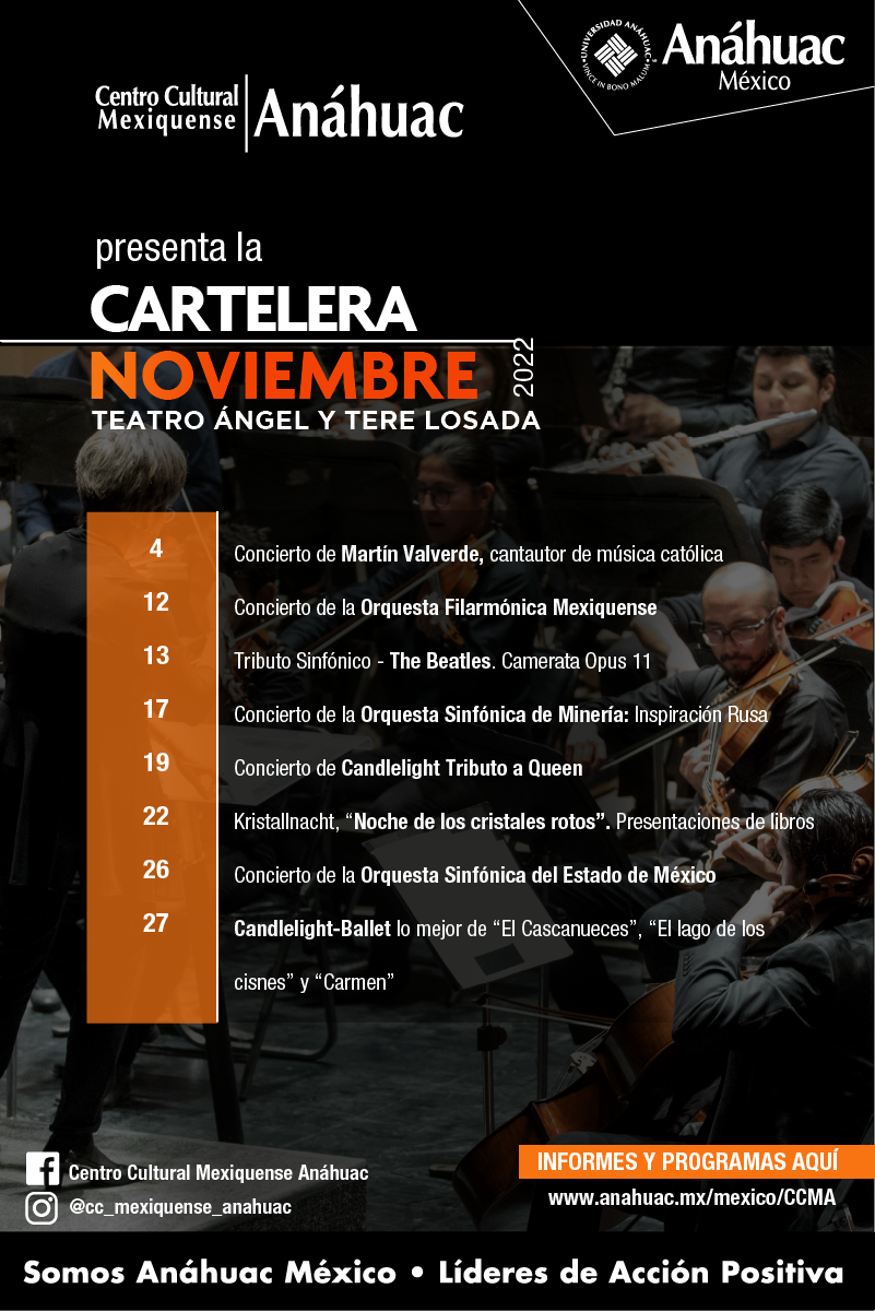 Centro Cultural Mexiquense Anáhuac
presenta la 
Cartelera
Noviembre 2022
Teatro Ángel y Tere Losada

4 Concierto de Martín Valverde, cantautor de música católica
12 Concierto de la Orquesta Filarmónica Mexiquense
13 Tributo Sinfónico - The Beatles. Camerata Opus 11
17 Concierto de la Orquesta Sinfónica de Minería: Inspiración Rusa	
19 Concierto de Candlelight Tributo a Queen 
22 Kristallnacht, “Noche de los cristales rotos”. Presentaciones de libros	
26 Concierto de la Orquesta Sinfónica del Estado de México	
27 Candlelight-Ballet lo mejor de “El Cascanueces”, “El lago de los cisnes” y “Carmen”	

INFORMES Y PROGRAMAS AQUÍ
www.anahuac.mx/mexico/CCMA

FB: Centro Cultural Mexiquense Anáhuac
Instagram: @cc_mexiquense_anahuac
