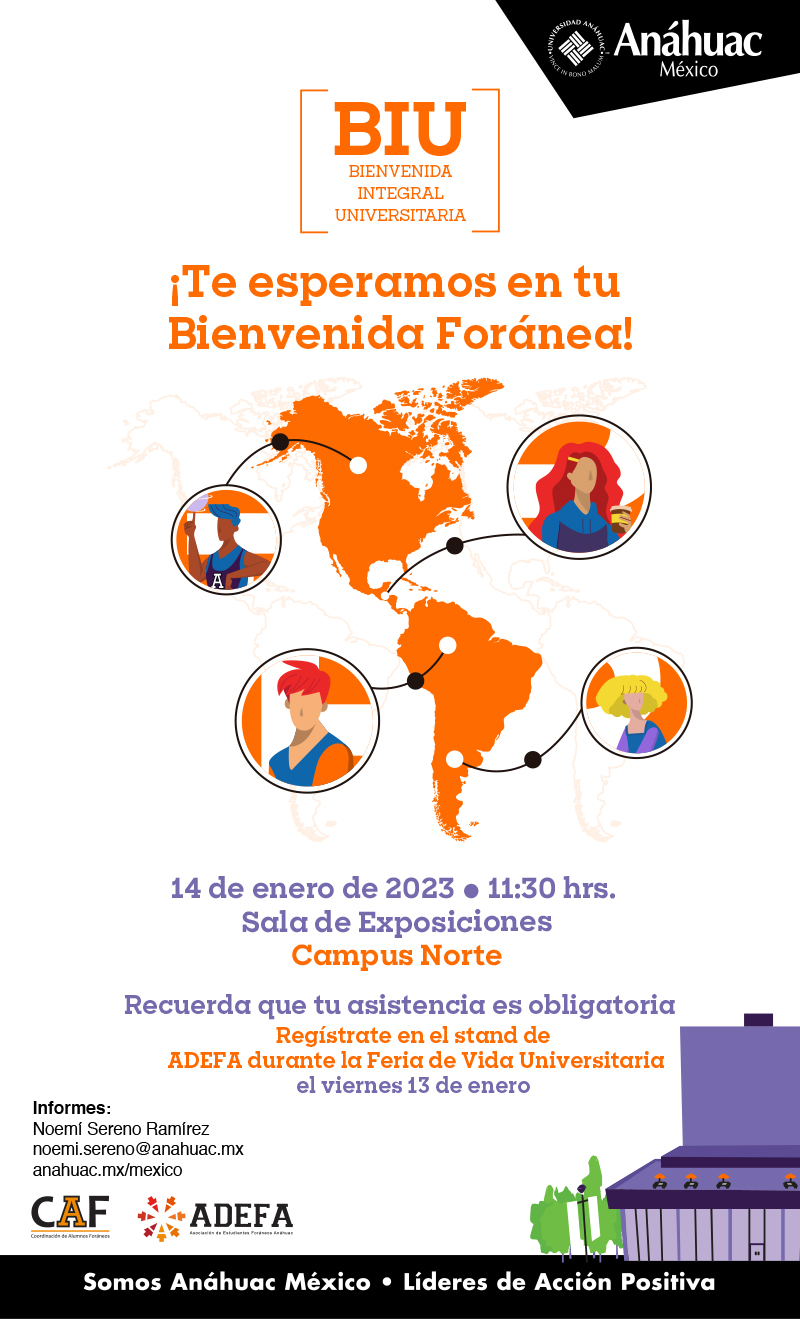 ¡Te esperamos en tu 
Bienvenida Foránea!

14 de enero de 2023 � 11:30 hrs. 
Sala de Exposiciones
Campus Norte

Recuerda que tu asistencia es obligatoria

Regístrate en el stand de
 ADEFA durante la Feria de Vida Universitaria 
el viernes 13 de enero

Informes:
Noemí Sereno Ramírez
noemi.sereno@anahuac.mx
anahuac.mx/mexico
