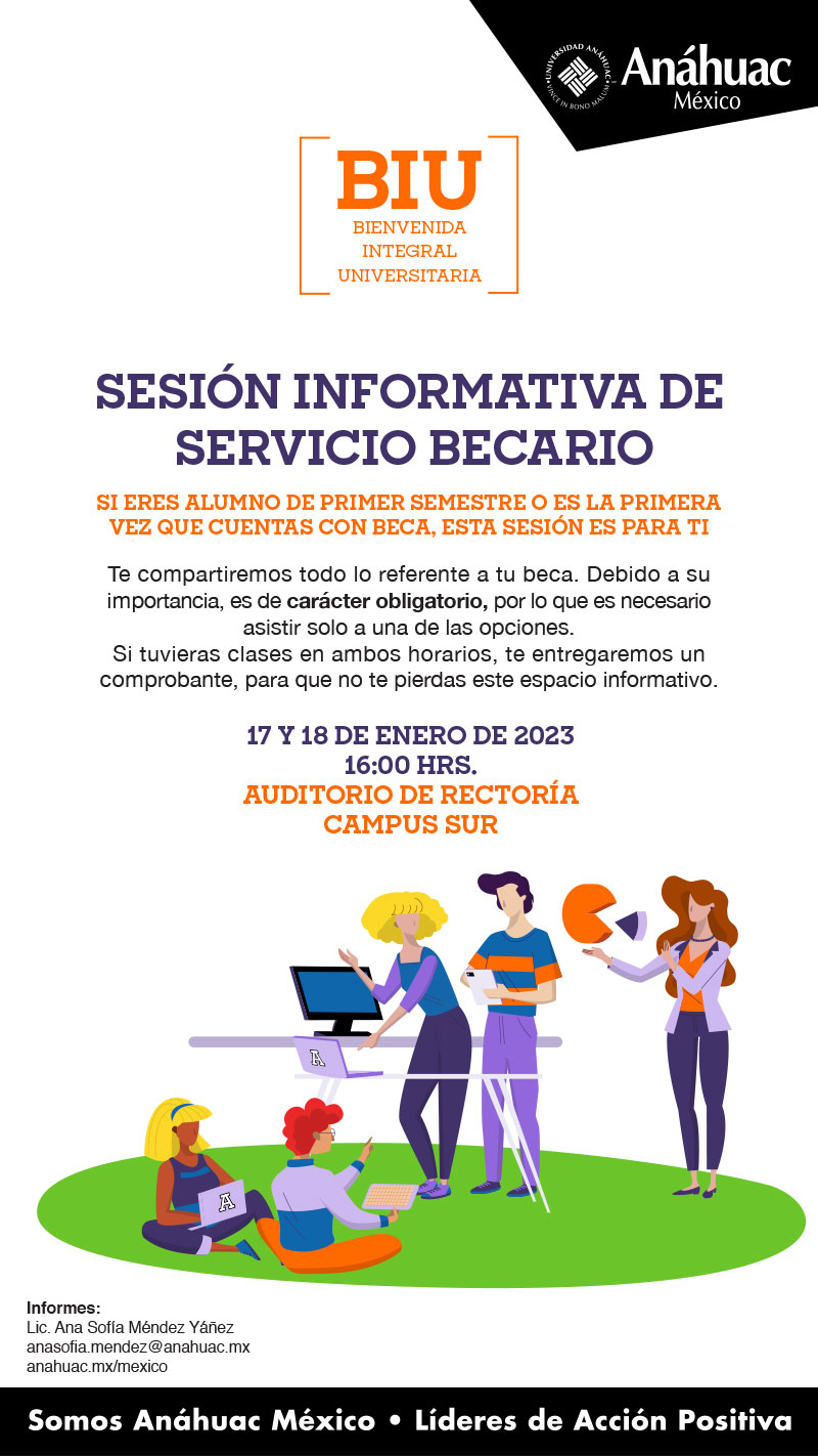 Sesión Informativa de
 Servicio Becario

Si eres alumno de primer semestre o es la primera vez que cuentas con beca, Esta sesión es para ti

Te compartiremos todo lo referente a tu beca. Debido a su importancia, es de carácter obligatorio, por lo que es necesario asistir solo a una de las opciones. 
Si tuvieras clases en ambos horarios, te entregaremos un comprobante, para que no te pierdas este espacio informativo.

17 y 18 de enero DE 2023 
16:00 hrs.
Auditorio de Rectoría
campus SUR

Informes:
Lic. Ana Sofía Méndez Yáñez
anasofia.mendez@anahuac.mx
anahuac.mx/mexico
