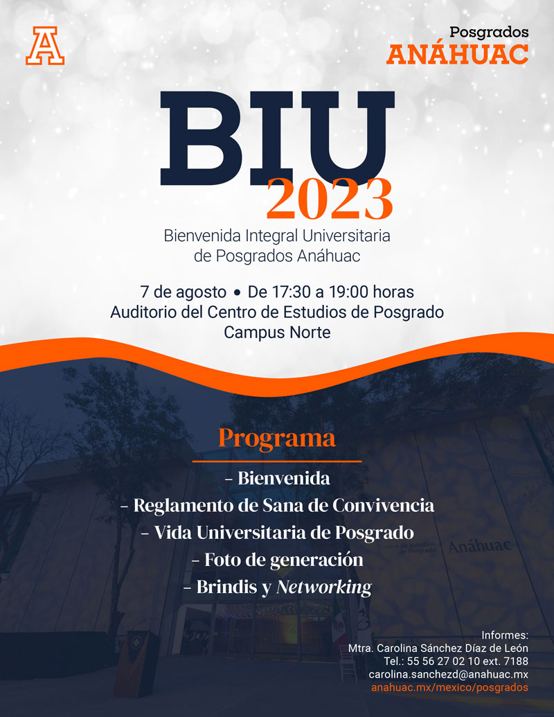 BIU 2023
Bienvenida Integral Universitaria Posgrados Anáhuac
7 de agosto, de 17:30 a 19:00 hrs.
Auditorio del Centro de Estudios de Posgrado Campus Norte 
Porgrama:
-	Bienvenida
-	Reglamento de Sana Convivencia
-	Vida Universitaria de Posgrado
-	Foto de generación
-	Brindis y Networking

Informes:
Mtra. Carolina Sánchez Díaz de León
Tel: 5556270210 Ext. 7188
carolina.sanchezd@anahuac.mx
