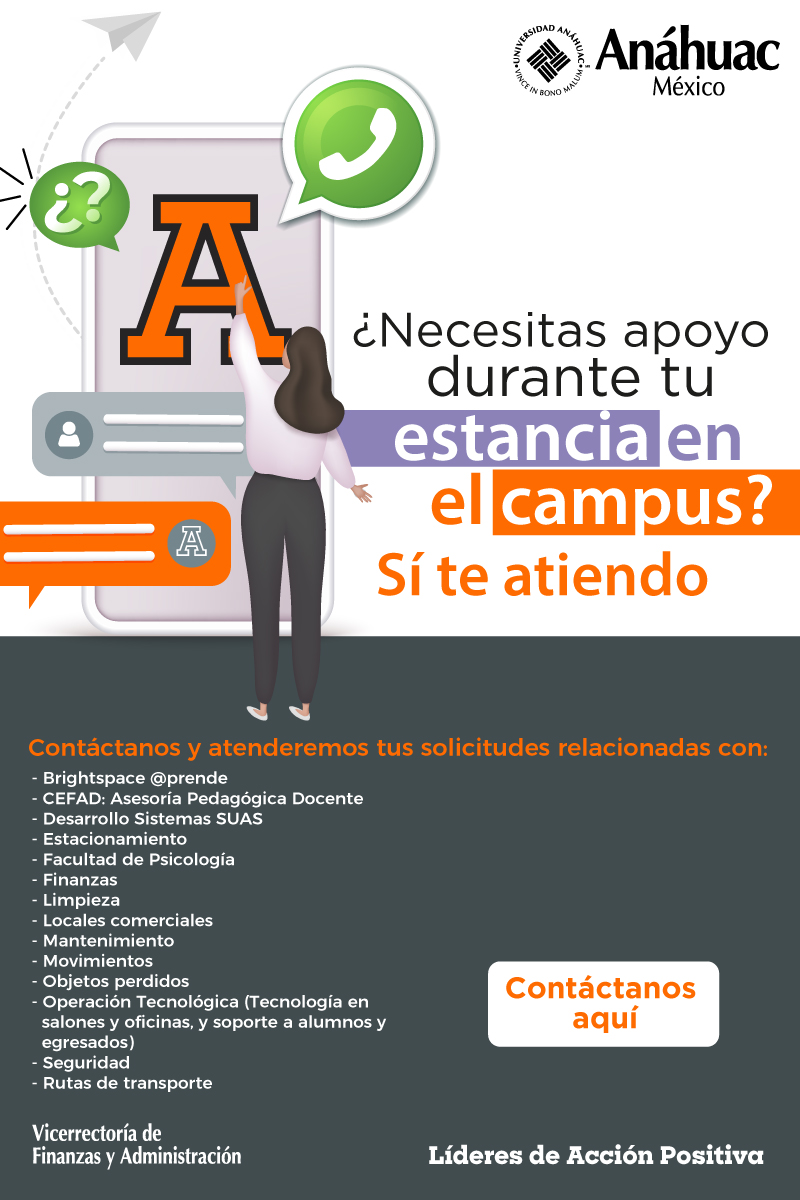 ¿Necesitas apoyo durante tu estancia en el campus?
Sí te atiendo

Contáctanos y atenderemos tus solicitudes relacionadas con:

Brightspace @prende
CEFAD: Asesoría Pedagógica Docente
Desarrollo Sistena SUAS
Estacionamiento
Facultad de Psicología
Finanzas
Limpieza
Locales comerciales
Mantenimiento
Movimientos
Objetos perdidos
Operación Tecnológica (Tecnología en salones y oficinas, y soporte a alumnos y egresados)
Seguridad
Rutas de transporte
Contáctanos aquí
