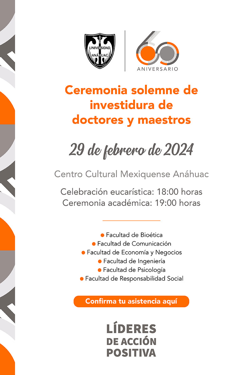 Ceremonia solemne de investidura de doctores y maestros

29 de febrero de 2024

Centro Cultural Mexiquense Anáhuac

Celebración eucarística: 18:00 horas
Ceremonia académica: 19:00 horas

•	Facultad de Bioética
•	Facultad de Comunicación
•	Facultad de Economía y Negocios
•	Facultad de Ingeniería
•	Facultad de Psicología
•	Facultad de Responsabilidad Social

Confirma tu asistencia aquí
