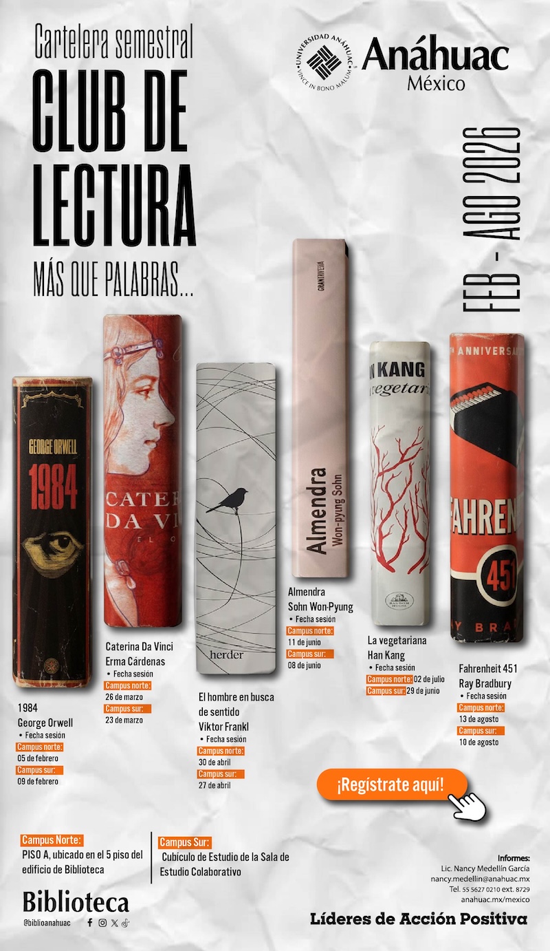Cartelera semestral
CLUB DE
LECTURA
MÁS QUE PALABRAS.
Anáhuac
México
FER - AGO 2026

1984
George Orwell
-	Fecha sesión:
Campus norte: 05 febrero
Campus sur: 09 febrero

Caterina Da Vinci
Erma Cárdenas
-	Fecha sesión:
Campus norte: 26 de marzo
Campus sur: 23 de marzo

El hombre en busca de sentido
Viktor Frankl
-	Fecha sesión:
Campus norte: 30 de abril
Campus Sur: 27 de abril

Almendra
Sohn Won-Pyung
-	Fecha sesión:
Campus norte: 11 de junio
Campus Sur: 08 de junio

La vegetariana
Han Kang
-	Fecha sesión:
Campus norte: 02 de julio
Campus sur: 29 de junio

Fahrenheit 451 
Ray Bradbury
-	Fecha sesión:
Campus norte: 13 de agosto
Campus sur: 10 de agosto


Campus norte: Piso A, ubicado en el 5 piso del edificio de biblioteca
Campus Sur: Cubículo de Estudio de la Sala de Estudio Colaborativo


¡Registrate aquí!
Informes:
Lic. Nancy Medellin García
nancy.medellin@anahuac.mx
Tel. 55 5627 0210 ext. 8729
anahuac.mx/mexico
Líderes de Acción Positiva

Biblioteca @biblioanahuac
